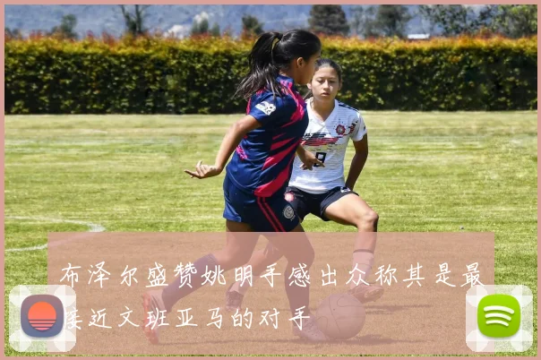 布泽尔盛赞姚明手感出众称其是最接近文班亚马的对手