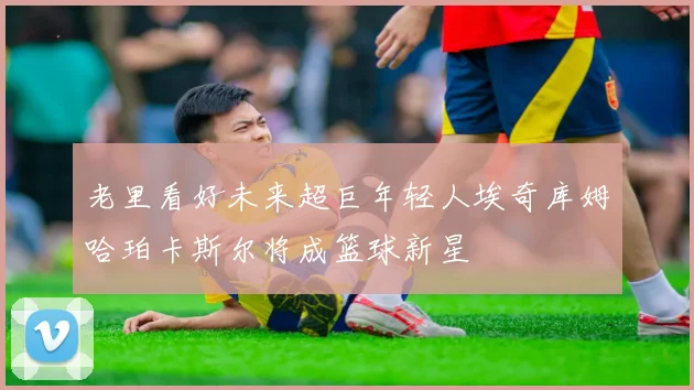老里看好未来超巨年轻人埃奇库姆哈珀卡斯尔将成篮球新星