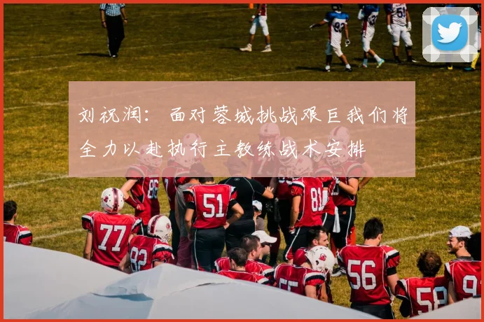刘祝润：面对蓉城挑战艰巨我们将全力以赴执行主教练战术安排