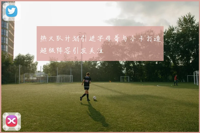 热火队计划引进字母哥与小卡打造超级阵容引发关注