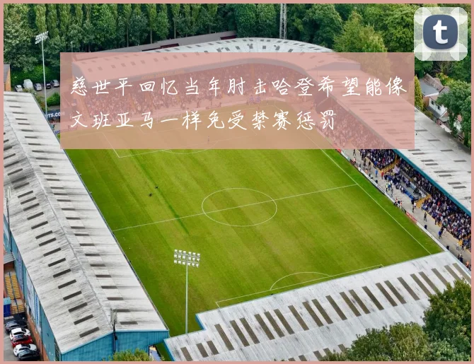 慈世平回忆当年肘击哈登希望能像文班亚马一样免受禁赛惩罚