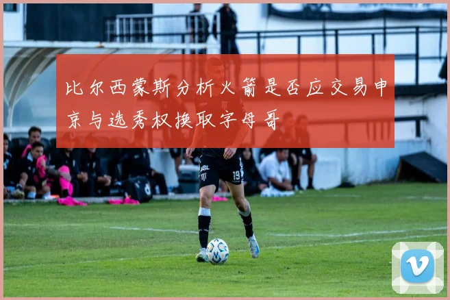 比尔西蒙斯分析火箭是否应交易申京与选秀权换取字母哥