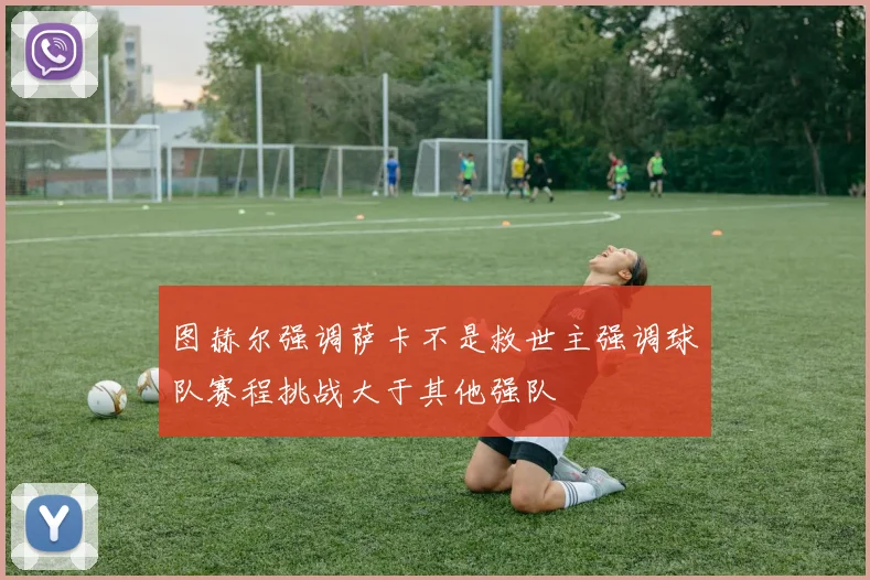 图赫尔强调萨卡不是救世主强调球队赛程挑战大于其他强队