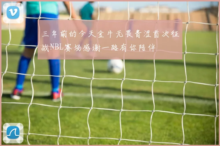 三年前的今天金牛无畏青涩首次征战NBL赛场感谢一路有你陪伴