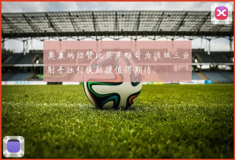 奥康纳称赞比贝罗维奇为顶级三分射手独行侠新援值得期待