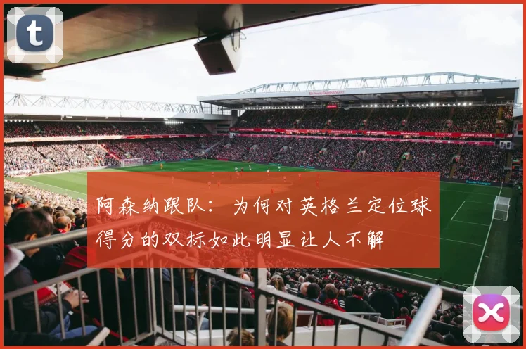 阿森纳跟队：为何对英格兰定位球得分的双标如此明显让人不解