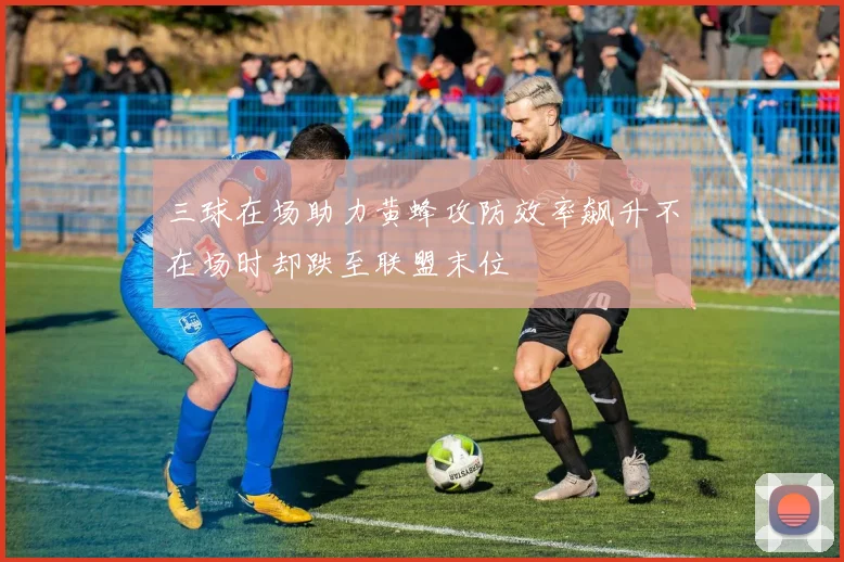 三球在场助力黄蜂攻防效率飙升不在场时却跌至联盟末位