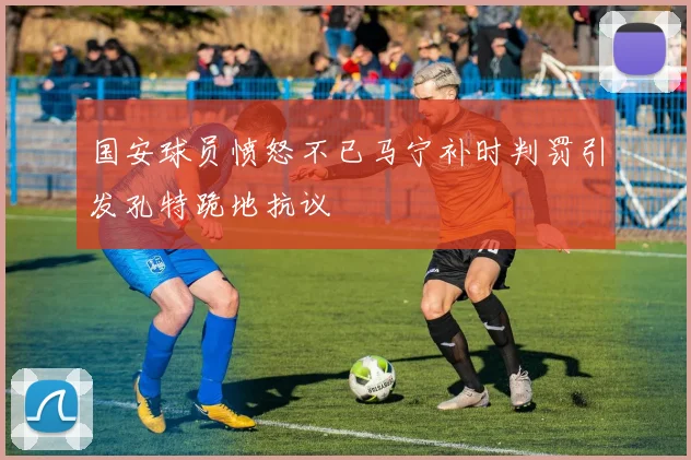 国安球员愤怒不已马宁补时判罚引发孔特跪地抗议