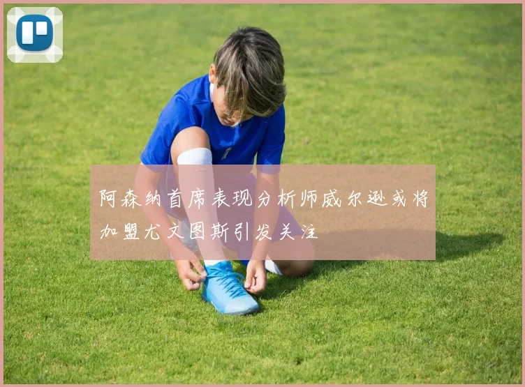 阿森纳首席表现分析师威尔逊或将加盟尤文图斯引发关注