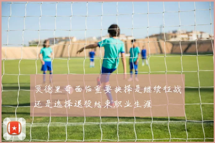 莫德里奇面临重要抉择是继续征战还是选择退役结束职业生涯