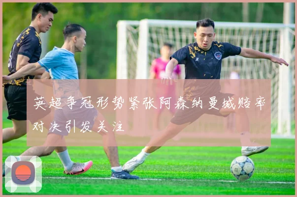 英超争冠形势紧张阿森纳曼城赔率对决引发关注
