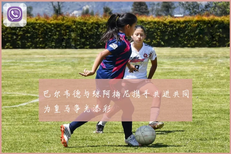 巴尔韦德与琼阿梅尼携手共进共同为皇马争光添彩