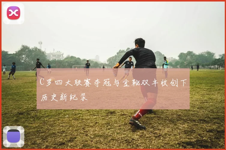 C罗四大联赛夺冠与金靴双丰收创下历史新纪录