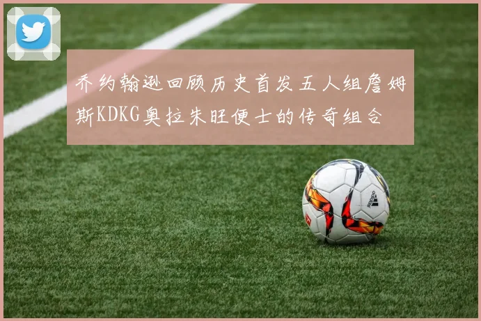 乔约翰逊回顾历史首发五人组詹姆斯KDKG奥拉朱旺便士的传奇组合