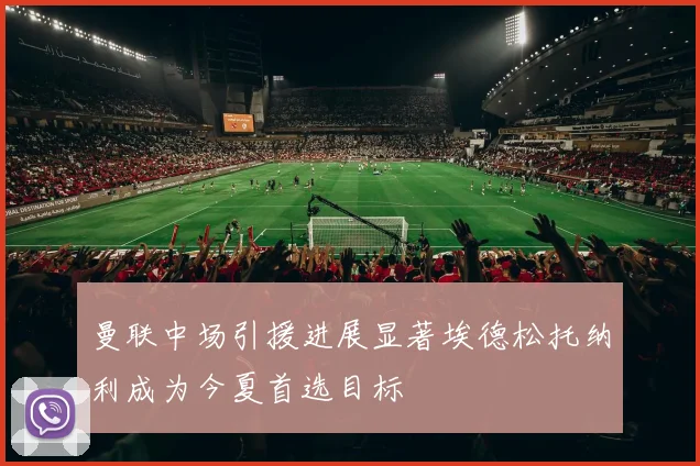 曼联中场引援进展显著埃德松托纳利成为今夏首选目标