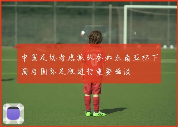 中国足协考虑派队参加东南亚杯下周与国际足联进行重要面谈