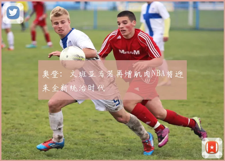 奥登：文班亚马若再增肌肉NBA将迎来全新统治时代