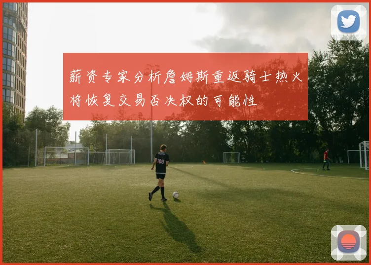薪资专家分析詹姆斯重返骑士热火将恢复交易否决权的可能性